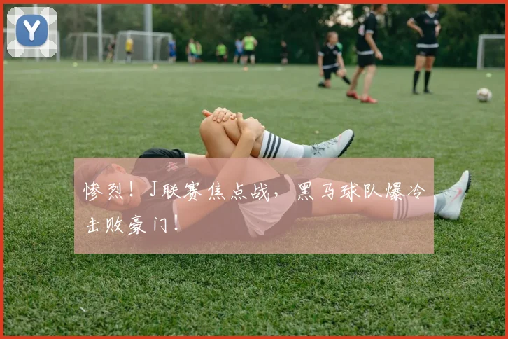 惨烈!J联赛焦点战,黑马球队爆冷击败豪门!
