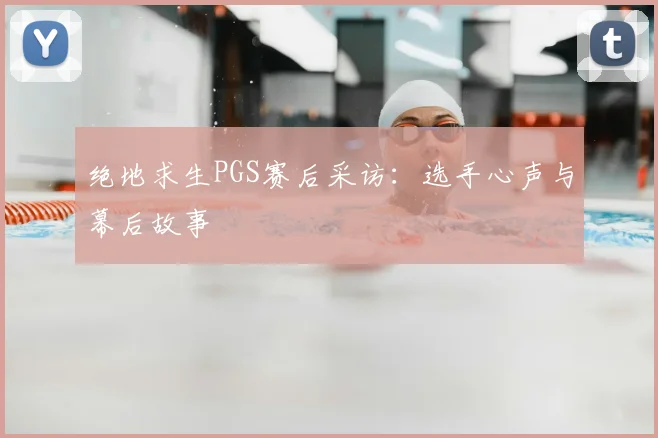 绝地求生PGS赛后采访：选手心声与幕后故事