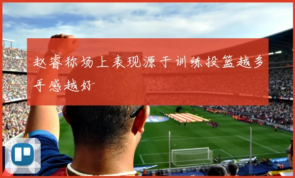赵睿称场上表现源于训练投篮越多手感越好