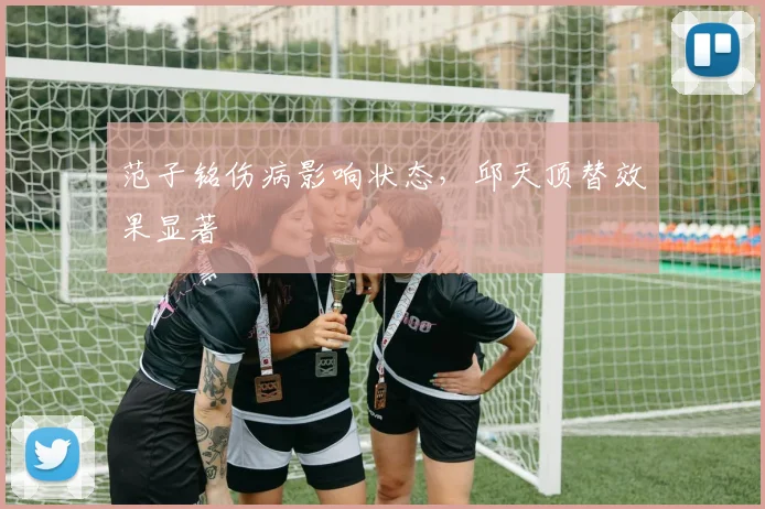 范子铭伤病影响状态，邱天顶替效果显著