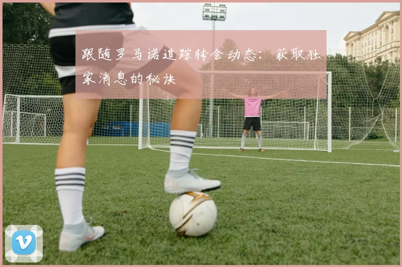 跟随罗马诺追踪转会动态:获取独家消息的秘诀
