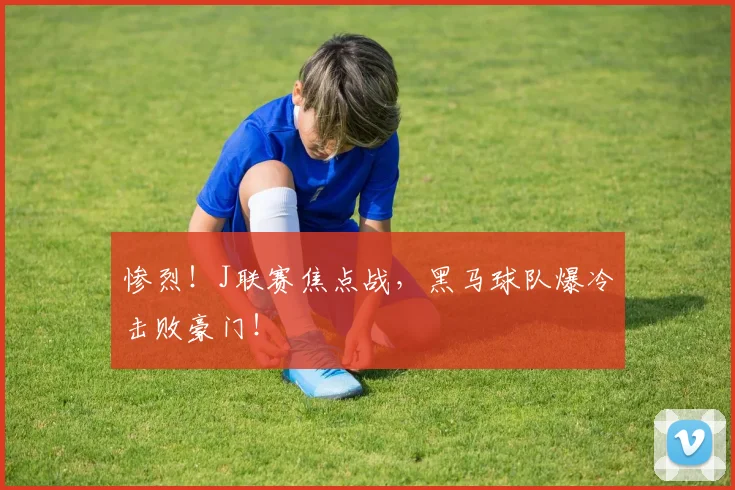惨烈！J联赛焦点战，黑马球队爆冷击败豪门！