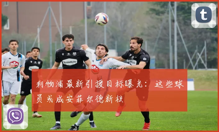 利物浦最新引援目标曝光：这些球员或成安菲尔德新核