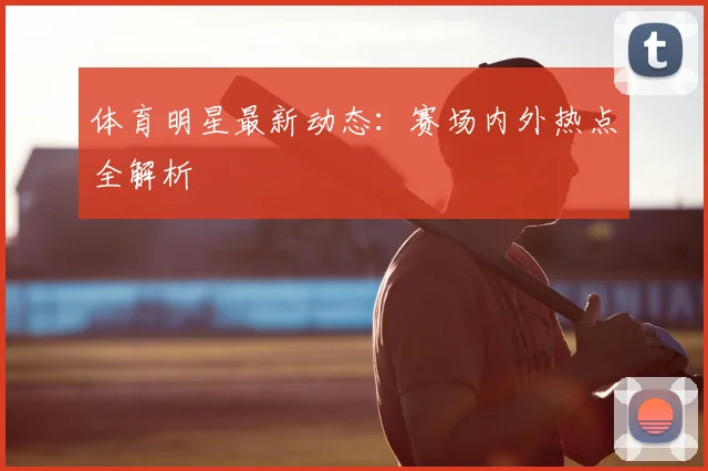 体育明星最新动态：赛场内外热点全解析