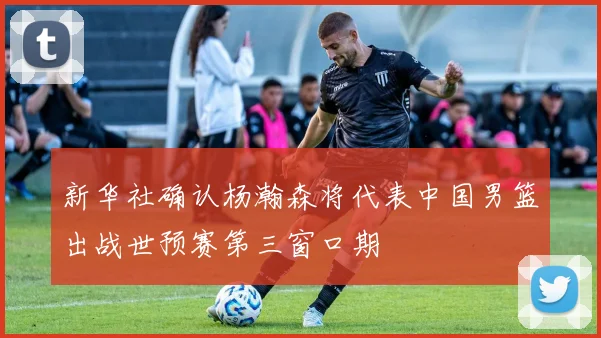 新华社确认杨瀚森将代表中国男篮出战世预赛第三窗口期