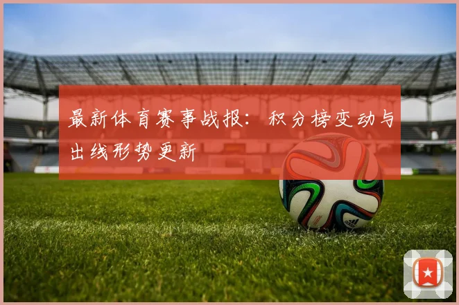 最新体育赛事战报：积分榜变动与出线形势更新
