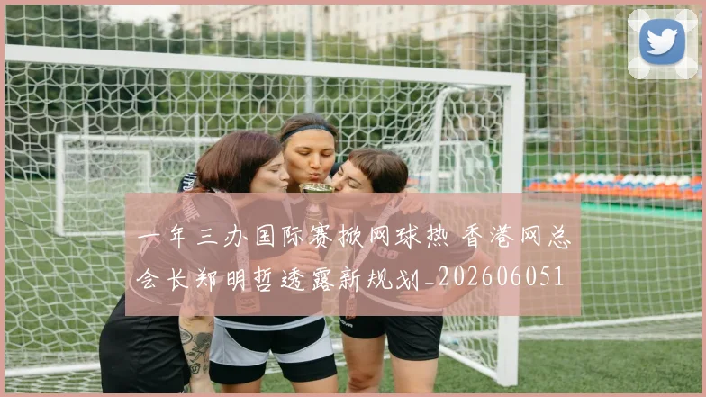 一年三办国际赛掀网球热 香港网总会长郑明哲透露新规划_20260605104025