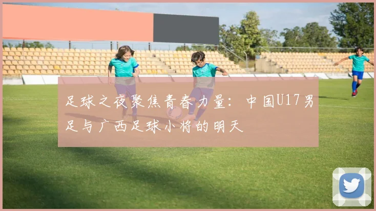 足球之夜聚焦青春力量：中国U17男足与广西足球小将的明天