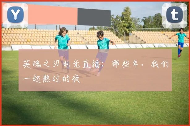 英魂之刃电竞直播：那些年，我们一起熬过的夜