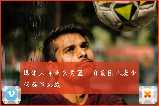 媒体人评北京男篮:目前团队磨合仍面临挑战