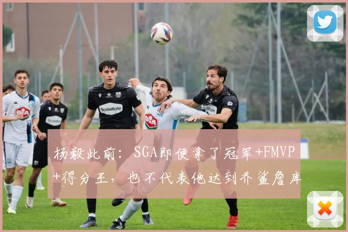 杨毅此前：SGA即便拿了冠军+FMVP+得分王，也不代表他达到乔鲨詹库水平