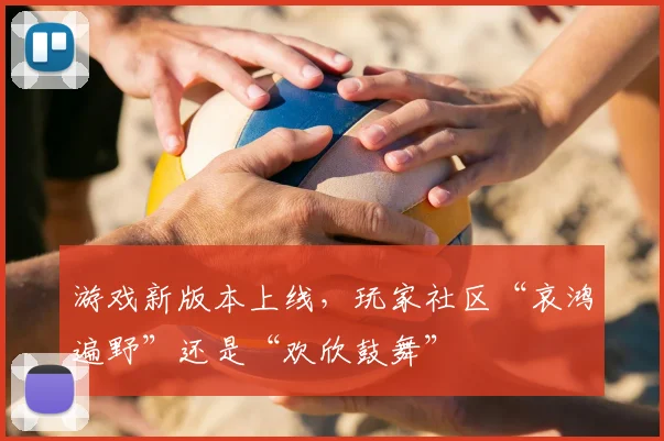 游戏新版本上线，玩家社区“哀鸿遍野”还是“欢欣鼓舞”