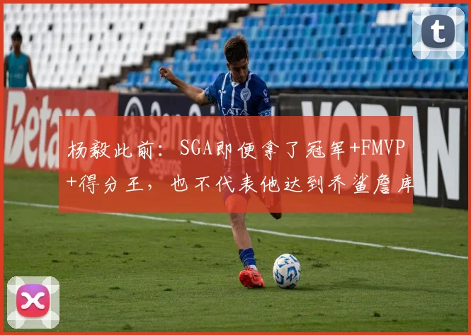 杨毅此前：SGA即便拿了冠军+FMVP+得分王，也不代表他达到乔鲨詹库水平