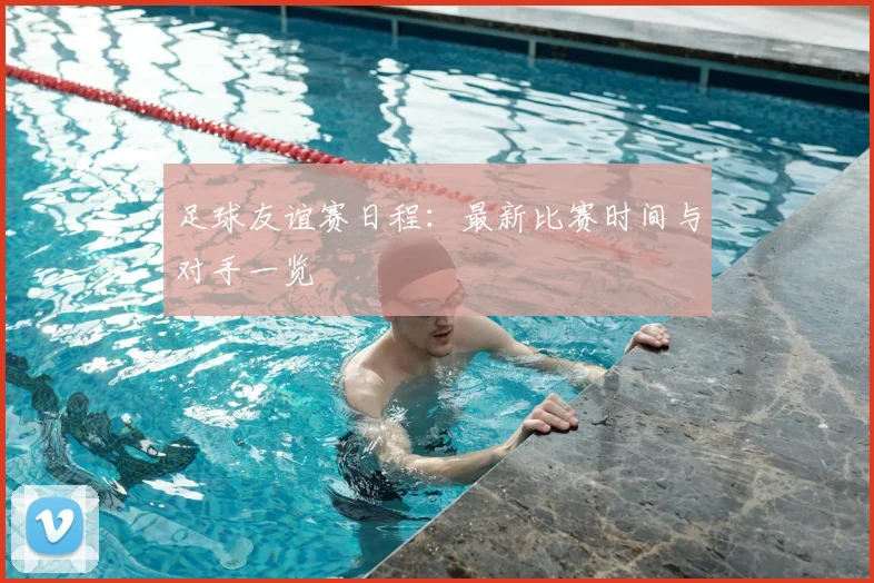足球友谊赛日程：最新比赛时间与对手一览