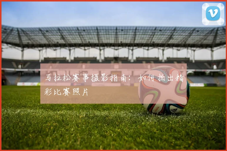 马拉松赛事摄影指南：如何拍出精彩比赛照片