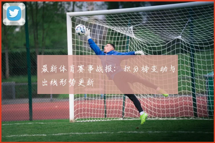 最新体育赛事战报：积分榜变动与出线形势更新