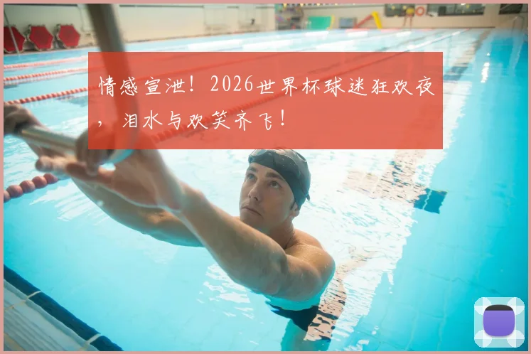 情感宣泄！2026世界杯球迷狂欢夜，泪水与欢笑齐飞！