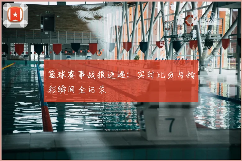 篮球赛事战报速递:实时比分与精彩瞬间全记录