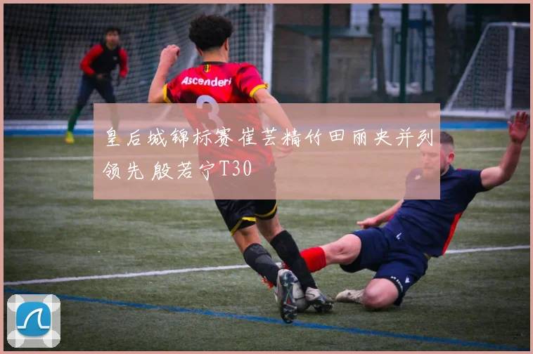 皇后城锦标赛崔芸精竹田丽央并列领先 殷若宁T30