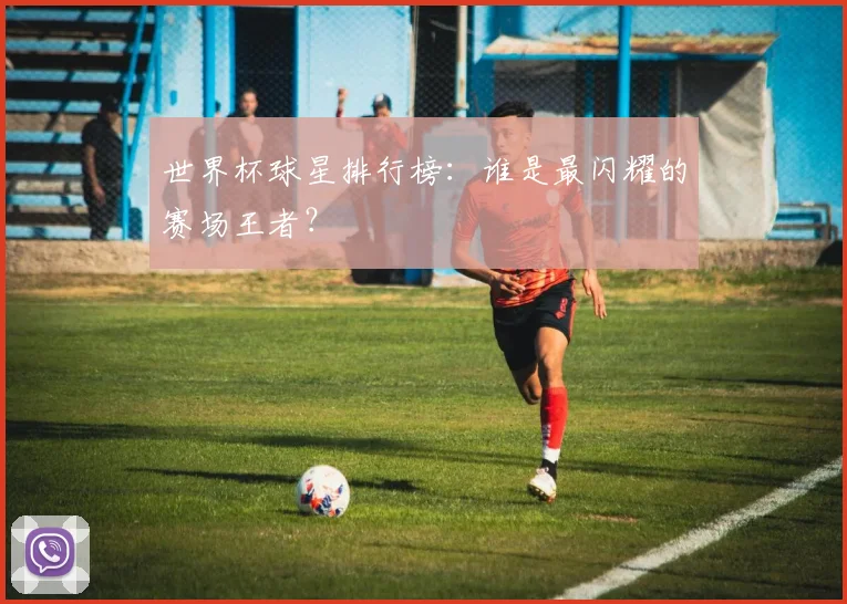 世界杯球星排行榜：谁是最闪耀的赛场王者？