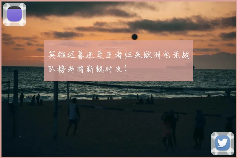 英雄迟暮还是王者归来欧洲电竞战队榜老将新锐对决!