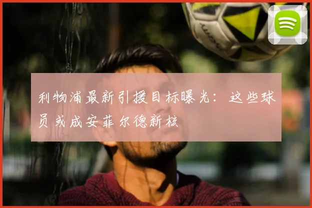 利物浦最新引援目标曝光:这些球员或成安菲尔德新核
