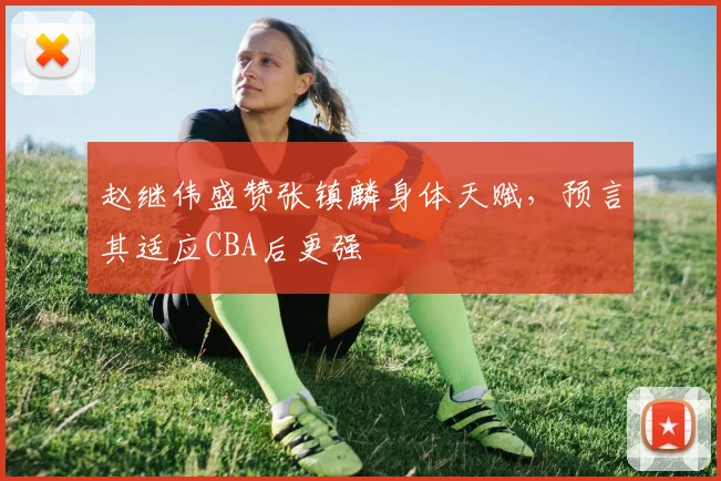 赵继伟盛赞张镇麟身体天赋，预言其适应CBA后更强