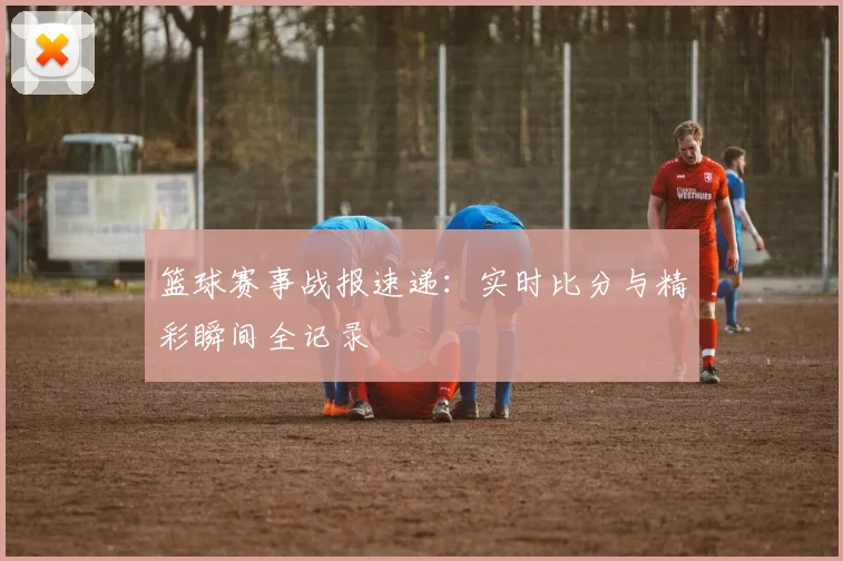 篮球赛事战报速递:实时比分与精彩瞬间全记录