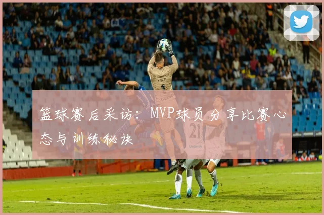 篮球赛后采访:MVP球员分享比赛心态与训练秘诀