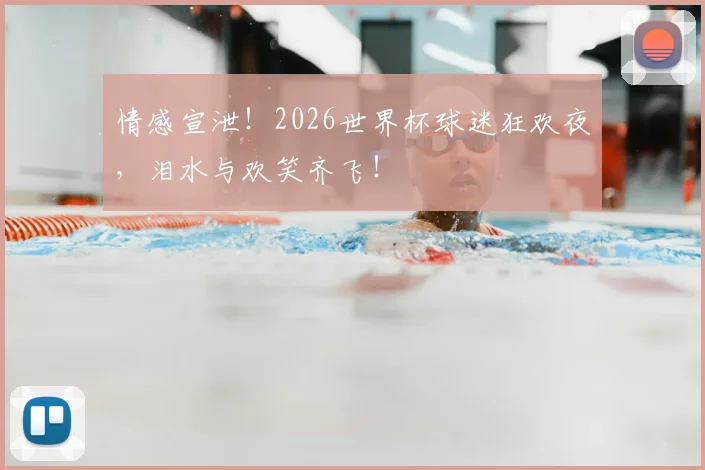 情感宣泄！2026世界杯球迷狂欢夜，泪水与欢笑齐飞！