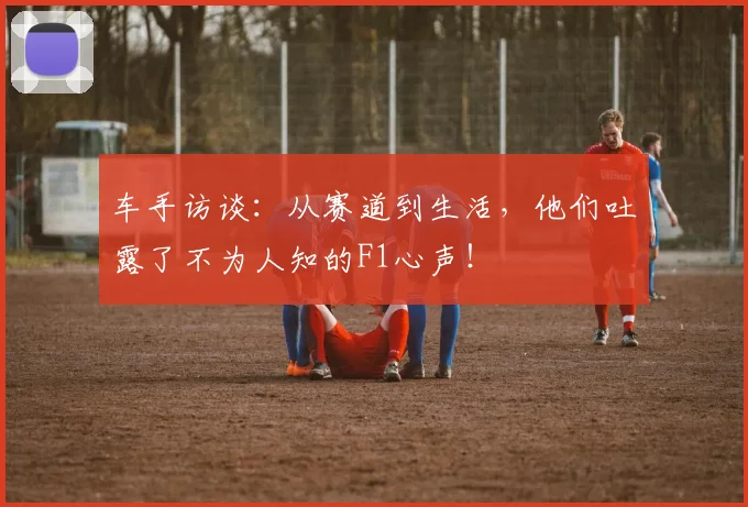 车手访谈：从赛道到生活，他们吐露了不为人知的F1心声！