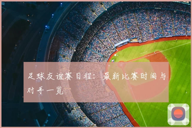 足球友谊赛日程：最新比赛时间与对手一览