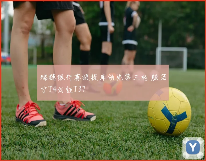 瑞穗银行赛提提库领先第三轮 殷若宁T4刘钰T37