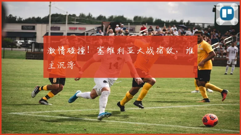 激情碰撞！塞维利亚大战宿敌，谁主沉浮