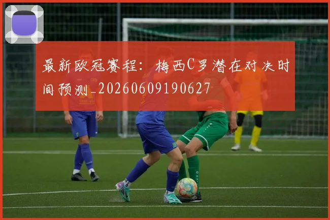 最新欧冠赛程：梅西C罗潜在对决时间预测_20260609190627