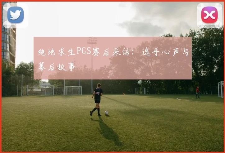 绝地求生PGS赛后采访:选手心声与幕后故事