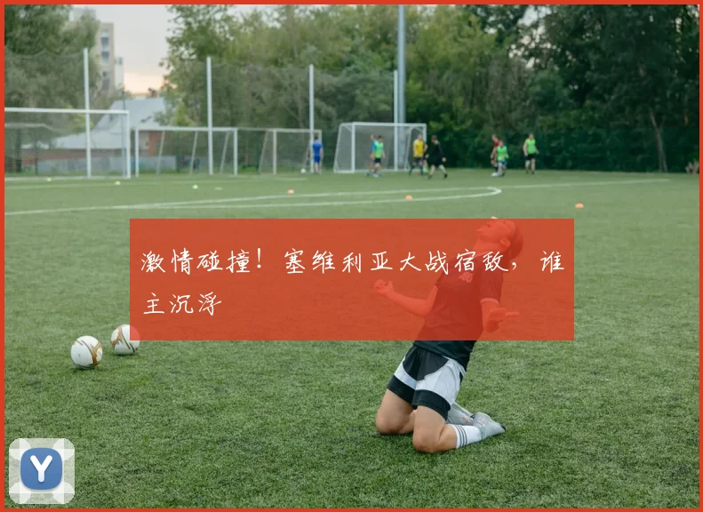 激情碰撞!塞维利亚大战宿敌,谁主沉浮