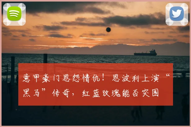 意甲豪门恩怨情仇!恩波利上演“黑马”传奇,红蓝玫瑰能否突围