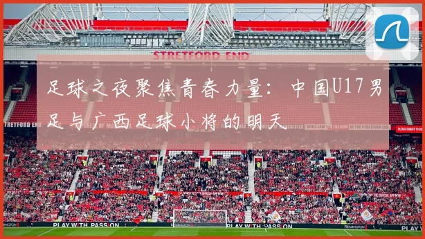 足球之夜聚焦青春力量:中国U17男足与广西足球小将的明天