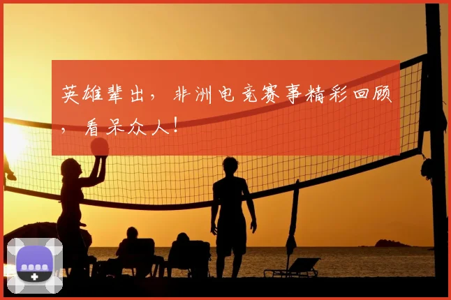 英雄辈出,非洲电竞赛事精彩回顾,看呆众人!